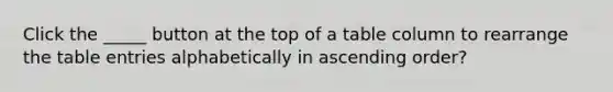 Click the _____ button at the top of a table column to rearrange the table entries alphabetically in ascending order?