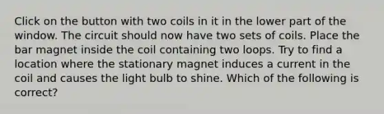 Click on the button with two coils in it in the lower part of the window. The circuit should now have two sets of coils. Place the bar magnet inside the coil containing two loops. Try to find a location where the stationary magnet induces a current in the coil and causes the light bulb to shine. Which of the following is correct?