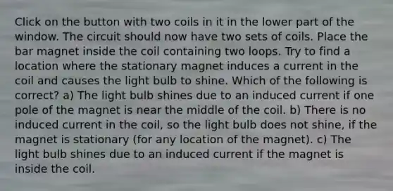 Click on the button with two coils in it in the lower part of the window. The circuit should now have two sets of coils. Place the bar magnet inside the coil containing two loops. Try to find a location where the stationary magnet induces a current in the coil and causes the light bulb to shine. Which of the following is correct? a) The light bulb shines due to an induced current if one pole of the magnet is near the middle of the coil. b) There is no induced current in the coil, so the light bulb does not shine, if the magnet is stationary (for any location of the magnet). c) The light bulb shines due to an induced current if the magnet is inside the coil.