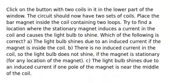 Click on the button with two coils in it in the lower part of the window. The circuit should now have two sets of coils. Place the bar magnet inside the coil containing two loops. Try to find a location where the stationary magnet induces a current in the coil and causes the light bulb to shine. Which of the following is correct? a) The light bulb shines due to an induced current if the magnet is inside the coil. b) There is no induced current in the coil, so the light bulb does not shine, if the magnet is stationary (for any location of the magnet). c) The light bulb shines due to an induced current if one pole of the magnet is near the middle of the coil.