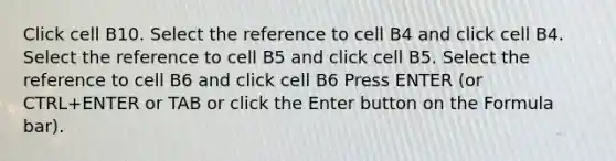 Click cell B10. Select the reference to cell B4 and click cell B4. Select the reference to cell B5 and click cell B5. Select the reference to cell B6 and click cell B6 Press ENTER (or CTRL+ENTER or TAB or click the Enter button on the Formula bar).