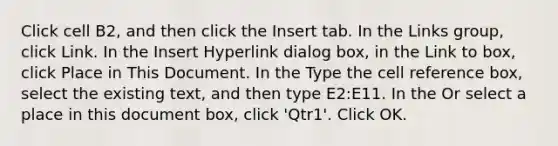 Click cell B2, and then click the Insert tab. In the Links group, click Link. In the Insert Hyperlink dialog box, in the Link to box, click Place in This Document. In the Type the cell reference box, select the existing text, and then type E2:E11. In the Or select a place in this document box, click 'Qtr1'. Click OK.