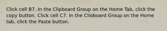 Click cell B7. In the Clipboard Group on the Home Tab, click the copy button. Click cell C7. In the Clioboard Group on the Home tab, click the Paste button.