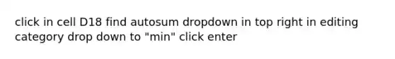 click in cell D18 find autosum dropdown in top right in editing category drop down to "min" click enter