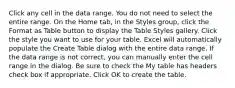 Click any cell in the data range. You do not need to select the entire range. On the Home tab, in the Styles group, click the Format as Table button to display the Table Styles gallery. Click the style you want to use for your table. Excel will automatically populate the Create Table dialog with the entire data range. If the data range is not correct, you can manually enter the cell range in the dialog. Be sure to check the My table has headers check box if appropriate. Click OK to create the table.