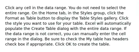 Click any cell in the data range. You do not need to select the entire range. On the Home tab, in the Styles group, click the Format as Table button to display the Table Styles gallery. Click the style you want to use for your table. Excel will automatically populate the Create Table dialog with the entire data range. If the data range is not correct, you can manually enter the cell range in the dialog. Be sure to check the My table has headers check box if appropriate. Click OK to create the table.