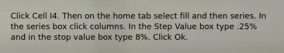 Click Cell I4. Then on the home tab select fill and then series. In the series box click columns. In the Step Value box type .25% and in the stop value box type 8%. Click Ok.