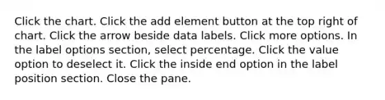 Click the chart. Click the add element button at the top right of chart. Click the arrow beside data labels. Click more options. In the label options section, select percentage. Click the value option to deselect it. Click the inside end option in the label position section. Close the pane.