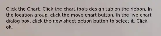 Click the Chart. Click the chart tools design tab on the ribbon. In the location group, click the move chart button. In the live chart dialog box, click the new sheet option button to select it. Click ok.