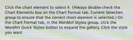 Click the chart element to select it. (Always double-check the Chart Elements box on the Chart Format tab, Current Selection group to ensure that the correct chart element is selected.) On the Chart Format tab, in the WordArt Styles group, click the WordArt Quick Styles button to expand the gallery. Click the style you want