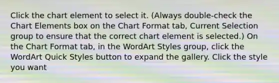 Click the chart element to select it. (Always double-check the Chart Elements box on the Chart Format tab, Current Selection group to ensure that the correct chart element is selected.) On the Chart Format tab, in the WordArt Styles group, click the WordArt Quick Styles button to expand the gallery. Click the style you want