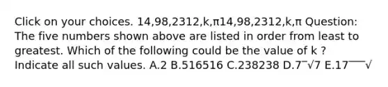 Click on your choices. 14,98,2312,k,π14,98,2312,k,π Question: The five numbers shown above are listed in order from least to greatest. Which of the following could be the value of k ? Indicate all such values. A.2 B.516516 C.238238 D.7‾√7 E.17‾‾‾√