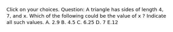 Click on your choices. Question: A triangle has sides of length 4, 7, and x. Which of the following could be the value of x ? Indicate all such values. A. 2.9 B. 4.5 C. 6.25 D. 7 E.12