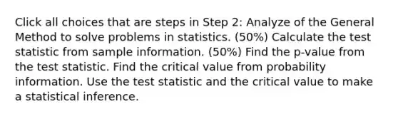 Click all choices that are steps in Step 2: Analyze of the General Method to solve problems in statistics. (50%) Calculate the test statistic from sample information. (50%) Find the p-value from the test statistic. Find the critical value from probability information. Use the test statistic and the critical value to make a statistical inference.