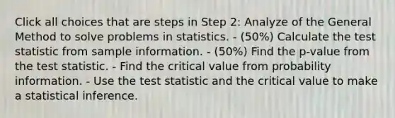 Click all choices that are steps in Step 2: Analyze of the General Method to solve problems in statistics. - (50%) Calculate <a href='https://www.questionai.com/knowledge/kzeQt8hpQB-the-test-statistic' class='anchor-knowledge'>the test statistic</a> from sample information. - (50%) Find the p-value from the test statistic. - Find the critical value from probability information. - Use the test statistic and the critical value to make a statistical inference.