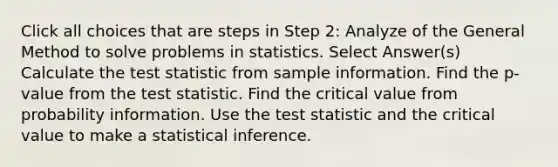 Click all choices that are steps in Step 2: Analyze of the General Method to solve problems in statistics. Select Answer(s) Calculate the test statistic from sample information. Find the p-value from the test statistic. Find the critical value from probability information. Use the test statistic and the critical value to make a statistical inference.