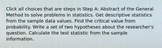 Click all choices that are steps in Step A: Abstract of the General Method to solve problems in statistics. Get descriptive statistics from the sample data values. Find the critical value from probability. Write a set of two hypotheses about the researcher's question. Calculate the test statistic from the sample information.