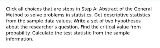 Click all choices that are steps in Step A: Abstract of the General Method to solve problems in statistics. Get descriptive statistics from the sample data values. Write a set of two hypotheses about the researcher's question. Find the critical value from probability. Calculate the test statistic from the sample information.