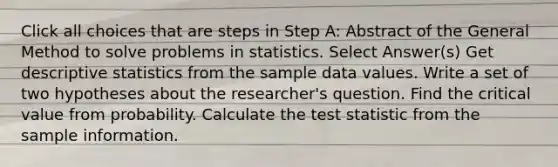 Click all choices that are steps in Step A: Abstract of the General Method to solve problems in statistics. Select Answer(s) Get descriptive statistics from the sample data values. Write a set of two hypotheses about the researcher's question. Find the critical value from probability. Calculate the test statistic from the sample information.