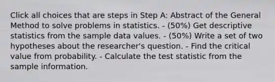 Click all choices that are steps in Step A: Abstract of the General Method to solve problems in statistics. - (50%) Get <a href='https://www.questionai.com/knowledge/kRTZ1WGkcp-descriptive-statistics' class='anchor-knowledge'>descriptive statistics</a> from the sample data values. - (50%) Write a set of two hypotheses about the researcher's question. - Find the critical value from probability. - Calculate <a href='https://www.questionai.com/knowledge/kzeQt8hpQB-the-test-statistic' class='anchor-knowledge'>the test statistic</a> from the sample information.