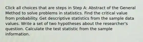 Click all choices that are steps in Step A: Abstract of the General Method to solve problems in statistics. Find the critical value from probability. Get <a href='https://www.questionai.com/knowledge/kRTZ1WGkcp-descriptive-statistics' class='anchor-knowledge'>descriptive statistics</a> from the sample data values. Write a set of two hypotheses about the researcher's question. Calculate <a href='https://www.questionai.com/knowledge/kzeQt8hpQB-the-test-statistic' class='anchor-knowledge'>the test statistic</a> from the sample information.