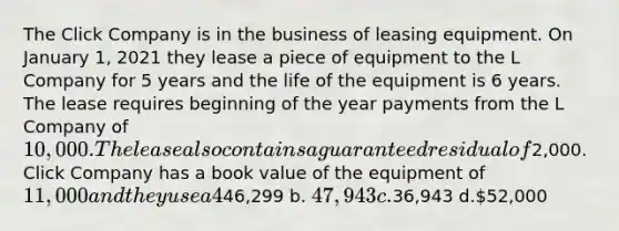 The Click Company is in the business of leasing equipment. On January 1, 2021 they lease a piece of equipment to the L Company for 5 years and the life of the equipment is 6 years. The lease requires beginning of the year payments from the L Company of 10,000. The lease also contains a guaranteed residual of2,000. Click Company has a book value of the equipment of 11,000 and they use a 4% interest rate in the lease. How much should Click debit into "Lease Receivable" in the entry to record this Finance Lease? a.46,299 b. 47,943 c.36,943 d.52,000