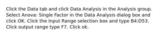 Click the Data tab and click Data Analysis in the Analysis group. Select Anova: Single Factor in the Data Analysis dialog box and click OK. Click the Input Range selection box and type B4:D53. Click output range type F7. Click ok.