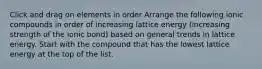 Click and drag on elements in order Arrange the following ionic compounds in order of increasing lattice energy (increasing strength of the ionic bond) based on general trends in lattice energy. Start with the compound that has the lowest lattice energy at the top of the list.