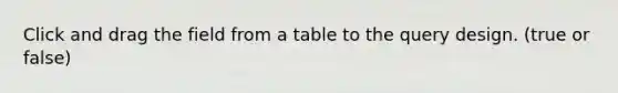 Click and drag the field from a table to the query design. (true or false)