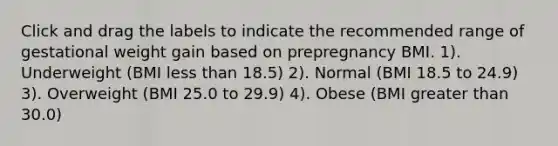 Click and drag the labels to indicate the recommended range of gestational weight gain based on prepregnancy BMI. 1). Underweight (BMI less than 18.5) 2). Normal (BMI 18.5 to 24.9) 3). Overweight (BMI 25.0 to 29.9) 4). Obese (BMI greater than 30.0)