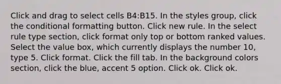 Click and drag to select cells B4:B15. In the styles group, click the conditional formatting button. Click new rule. In the select rule type section, click format only top or bottom ranked values. Select the value box, which currently displays the number 10, type 5. Click format. Click the fill tab. In the background colors section, click the blue, accent 5 option. Click ok. Click ok.