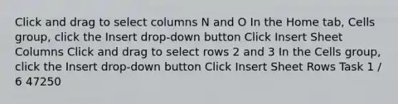 Click and drag to select columns N and O In the Home tab, Cells group, click the Insert drop-down button Click Insert Sheet Columns Click and drag to select rows 2 and 3 In the Cells group, click the Insert drop-down button Click Insert Sheet Rows Task 1 / 6 47250