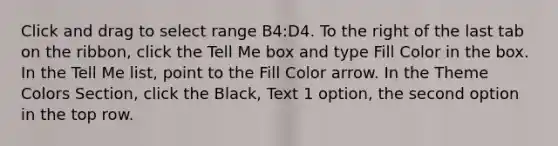 Click and drag to select range B4:D4. To the right of the last tab on the ribbon, click the Tell Me box and type Fill Color in the box. In the Tell Me list, point to the Fill Color arrow. In the Theme Colors Section, click the Black, Text 1 option, the second option in the top row.