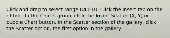 Click and drag to select range D4:E10. Click the Insert tab on the ribbon. In the Charts group, click the Insert Scatter (X, Y) or bubble Chart button. In the Scatter section of the gallery, click the Scatter option, the first option in the gallery.