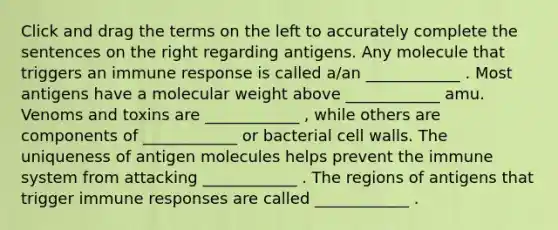 Click and drag the terms on the left to accurately complete the sentences on the right regarding antigens. Any molecule that triggers an immune response is called a/an ____________ . Most antigens have a molecular weight above ____________ amu. Venoms and toxins are ____________ , while others are components of ____________ or bacterial cell walls. The uniqueness of antigen molecules helps prevent the immune system from attacking ____________ . The regions of antigens that trigger immune responses are called ____________ .