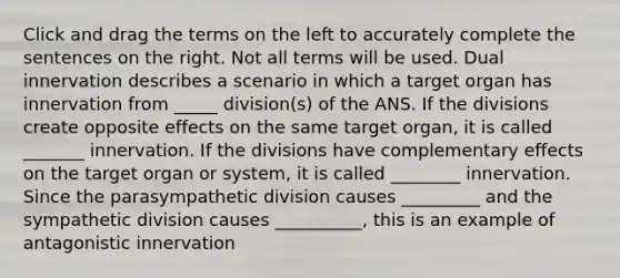 Click and drag the terms on the left to accurately complete the sentences on the right. Not all terms will be used. Dual innervation describes a scenario in which a target organ has innervation from _____ division(s) of the ANS. If the divisions create opposite effects on the same target organ, it is called _______ innervation. If the divisions have complementary effects on the target organ or system, it is called ________ innervation. Since the parasympathetic division causes _________ and the sympathetic division causes __________, this is an example of antagonistic innervation