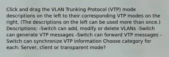 Click and drag the VLAN Trunking Protocol (VTP) mode descriptions on the left to their corresponding VTP modes on the right. (The descriptions on the left can be used more than once.) Descriptions: -Switch can add, modify or delete VLANs -Switch can generate VTP messages -Switch can forward VTP messages -Switch can synchronize VTP information Choose category for each: Server, client or transparent mode?