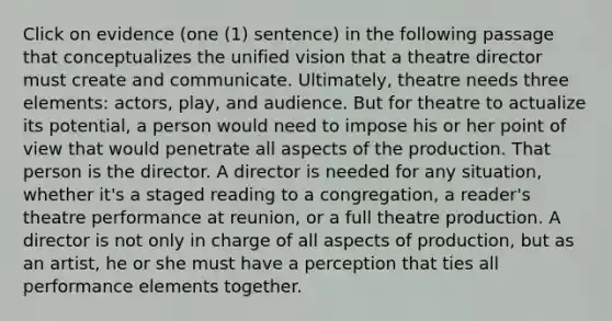 Click on evidence (one (1) sentence) in the following passage that conceptualizes the unified vision that a theatre director must create and communicate. Ultimately, theatre needs three elements: actors, play, and audience. But for theatre to actualize its potential, a person would need to impose his or her point of view that would penetrate all aspects of the production. That person is the director. A director is needed for any situation, whether it's a staged reading to a congregation, a reader's theatre performance at reunion, or a full theatre production. A director is not only in charge of all aspects of production, but as an artist, he or she must have a perception that ties all performance elements together.