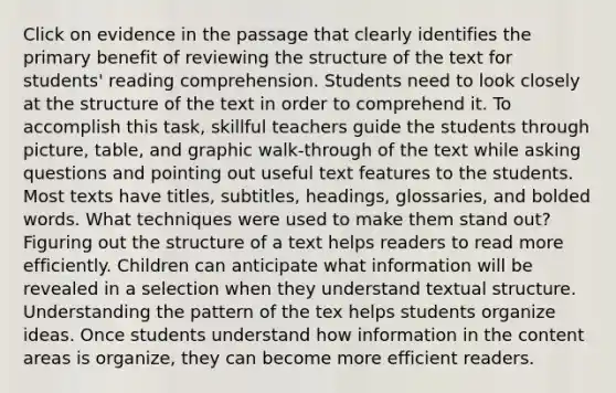 Click on evidence in the passage that clearly identifies the primary benefit of reviewing the structure of the text for students' reading comprehension. Students need to look closely at the structure of the text in order to comprehend it. To accomplish this task, skillful teachers guide the students through picture, table, and graphic walk-through of the text while asking questions and pointing out useful text features to the students. Most texts have titles, subtitles, headings, glossaries, and bolded words. What techniques were used to make them stand out? Figuring out the structure of a text helps readers to read more efficiently. Children can anticipate what information will be revealed in a selection when they understand textual structure. Understanding the pattern of the tex helps students organize ideas. Once students understand how information in the content areas is organize, they can become more efficient readers.