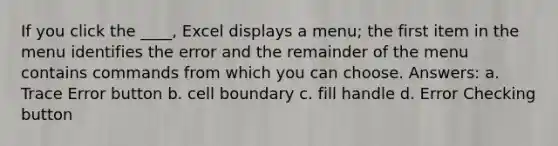 If you click the ____, Excel displays a menu; the first item in the menu identifies the error and the remainder of the menu contains commands from which you can choose. Answers: a. Trace Error button b. cell boundary c. fill handle d. Error Checking button