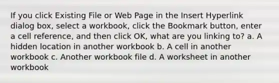 If you click Existing File or Web Page in the Insert Hyperlink dialog box, select a workbook, click the Bookmark button, enter a cell reference, and then click OK, what are you linking to? a. A hidden location in another workbook b. A cell in another workbook c. Another workbook file d. A worksheet in another workbook