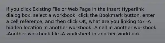 If you click Existing File or Web Page in the Insert Hyperlink dialog box, select a workbook, click the Bookmark button, enter a cell reference, and then click OK, what are you linking to? -A hidden location in another workbook -A cell in another workbook -Another workbook file -A worksheet in another workbook