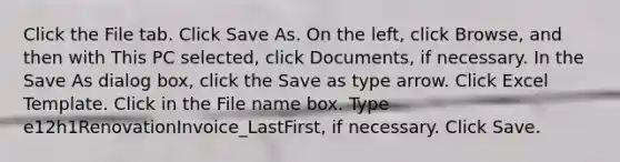 Click the File tab. Click Save As. On the left, click Browse, and then with This PC selected, click Documents, if necessary. In the Save As dialog box, click the Save as type arrow. Click Excel Template. Click in the File name box. Type e12h1RenovationInvoice_LastFirst, if necessary. Click Save.