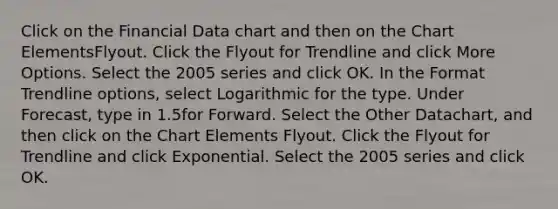 Click on the Financial Data chart and then on the Chart ElementsFlyout. Click the Flyout for Trendline and click More Options. Select the 2005 series and click OK. In the Format Trendline options, select Logarithmic for the type. Under Forecast, type in 1.5for Forward. Select the Other Datachart, and then click on the Chart Elements Flyout. Click the Flyout for Trendline and click Exponential. Select the 2005 series and click OK.