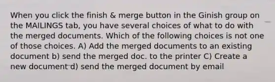 When you click the finish & merge button in the Ginish group on the MAILINGS tab, you have several choices of what to do with the merged documents. Which of the following choices is not one of those choices. A) Add the merged documents to an existing document b) send the merged doc. to the printer C) Create a new document d) send the merged document by email