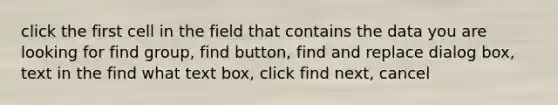 click the first cell in the field that contains the data you are looking for find group, find button, find and replace dialog box, text in the find what text box, click find next, cancel ​