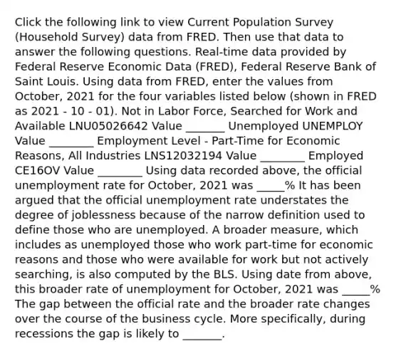 Click the following link to view Current Population Survey (Household Survey) data from FRED. Then use that data to answer the following questions. Real-time data provided by Federal Reserve Economic Data (FRED), Federal Reserve Bank of Saint Louis. Using data from FRED, enter the values from October, 2021 for the four variables listed below (shown in FRED as 2021 - 10 - 01). Not in Labor Force, Searched for Work and Available LNU05026642 Value _______ Unemployed UNEMPLOY Value ________ Employment Level - Part-Time for Economic Reasons, All Industries LNS12032194 Value ________ Employed CE16OV Value ________ Using data recorded above, the official unemployment rate for October, 2021 was _____% It has been argued that the official unemployment rate understates the degree of joblessness because of the narrow definition used to define those who are unemployed. A broader measure, which includes as unemployed those who work part-time for economic reasons and those who were available for work but not actively searching, is also computed by the BLS. Using date from above, this broader rate of unemployment for October, 2021 was _____% The gap between the official rate and the broader rate changes over the course of the business cycle. More specifically, during recessions the gap is likely to _______.