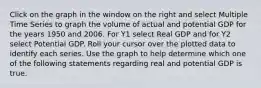 Click on the graph in the window on the right and select Multiple Time Series to graph the volume of actual and potential GDP for the years 1950 and 2006. For Y1 select Real GDP and for Y2 select Potential GDP. Roll your cursor over the plotted data to identify each series. Use the graph to help determine which one of the following statements regarding real and potential GDP is true.