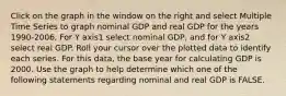 Click on the graph in the window on the right and select Multiple Time Series to graph nominal GDP and real GDP for the years​ 1990-2006. For Y axis1 select nominal​ GDP, and for Y axis2 select real GDP. Roll your cursor over the plotted data to identify each series. For this​ data, the base year for calculating GDP is 2000. Use the graph to help determine which one of the following statements regarding nominal and real GDP is FALSE.