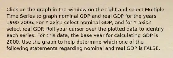 Click on the graph in the window on the right and select Multiple Time Series to graph nominal GDP and real GDP for the years​ 1990-2006. For Y axis1 select nominal​ GDP, and for Y axis2 select real GDP. Roll your cursor over the plotted data to identify each series. For this​ data, the base year for calculating GDP is 2000. Use the graph to help determine which one of the following statements regarding nominal and real GDP is FALSE.